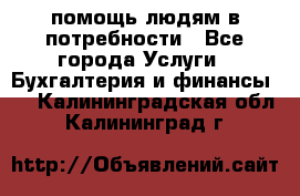 помощь людям в потребности - Все города Услуги » Бухгалтерия и финансы   . Калининградская обл.,Калининград г.